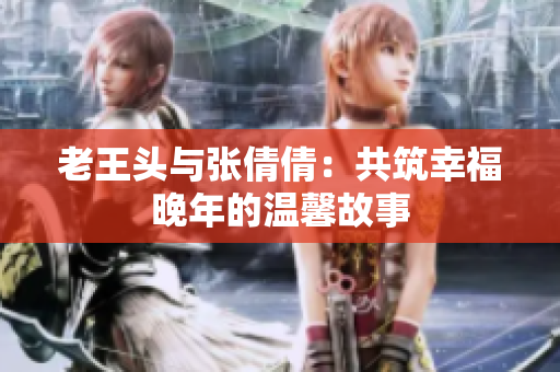 老王頭與張倩倩：共筑幸福晚年的溫馨故事