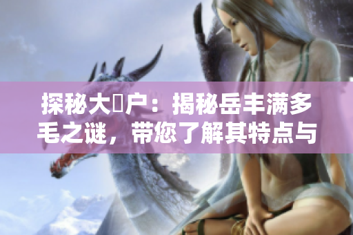 探秘大隂戶：揭秘岳豐滿多毛之謎，帶您了解其特點(diǎn)與神秘背后的秘密