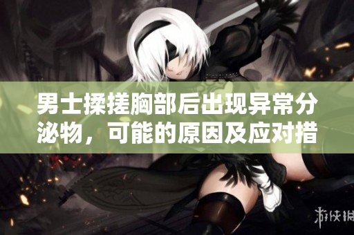 男士揉搓胸部后出現(xiàn)異常分泌物，可能的原因及應(yīng)對措施