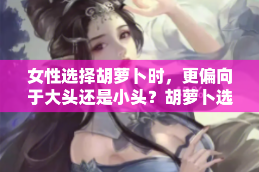 女性選擇胡蘿卜時，更偏向于大頭還是小頭？胡蘿卜選購指南揭秘