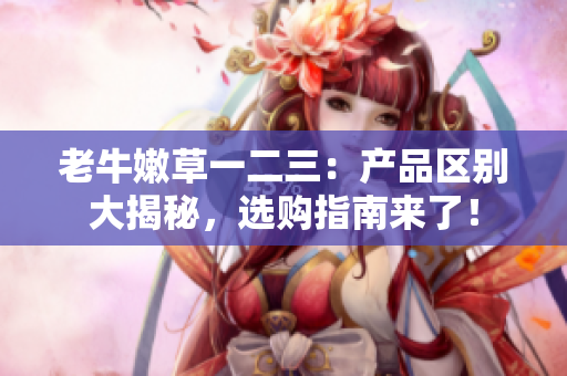 老牛嫩草一二三：產(chǎn)品區(qū)別大揭秘，選購(gòu)指南來(lái)了！