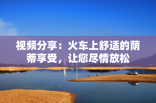 視頻分享：火車上舒適的蔭蒂享受，讓您盡情放松