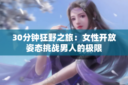 30分鐘狂野之旅：女性開放姿態(tài)挑戰(zhàn)男人的極限