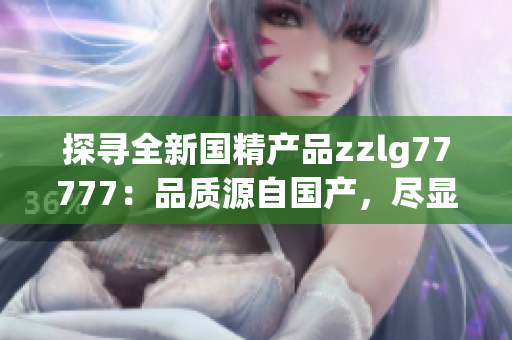 探尋全新國精產(chǎn)品zzlg77777：品質(zhì)源自國產(chǎn)，盡顯科技智慧
