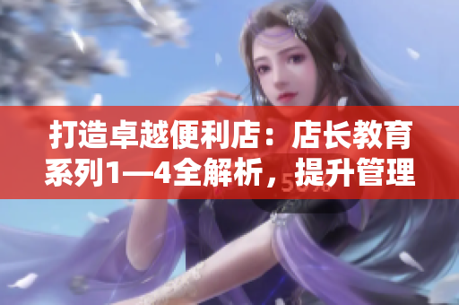 打造卓越便利店：店長教育系列1—4全解析，提升管理技能與服務水平