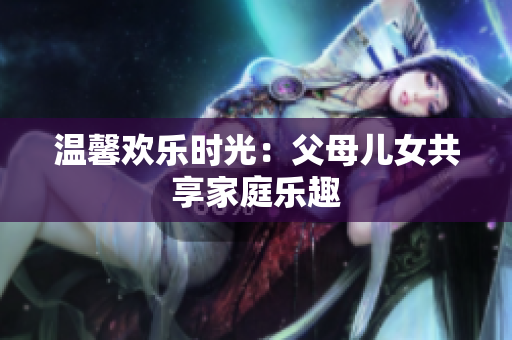 溫馨歡樂時光：父母兒女共享家庭樂趣