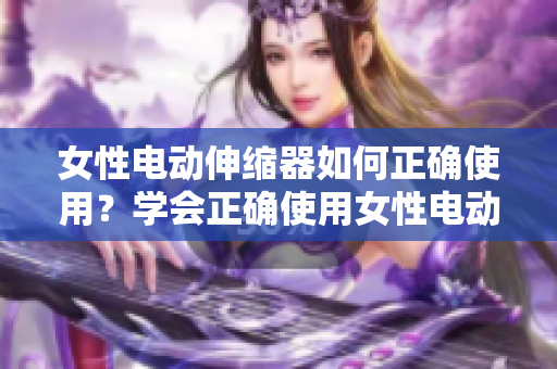 女性電動(dòng)伸縮器如何正確使用？學(xué)會(huì)正確使用女性電動(dòng)伸縮器的技巧和方法