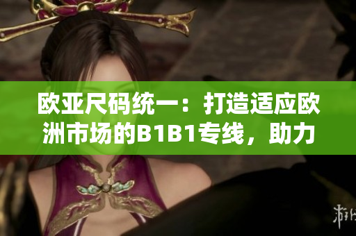 歐亞尺碼統(tǒng)一：打造適應(yīng)歐洲市場(chǎng)的B1B1專線，助力貿(mào)易便利化