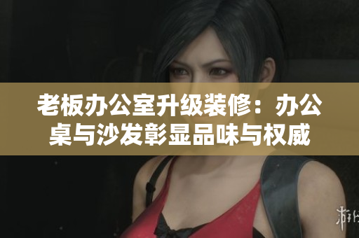 老板辦公室升級(jí)裝修：辦公桌與沙發(fā)彰顯品味與權(quán)威