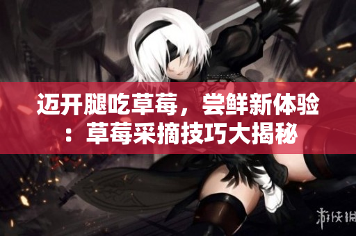 邁開腿吃草莓，嘗鮮新體驗：草莓采摘技巧大揭秘