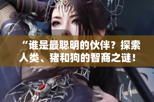 “誰(shuí)是最聰明的伙伴？探索人類、豬和狗的智商之謎！”