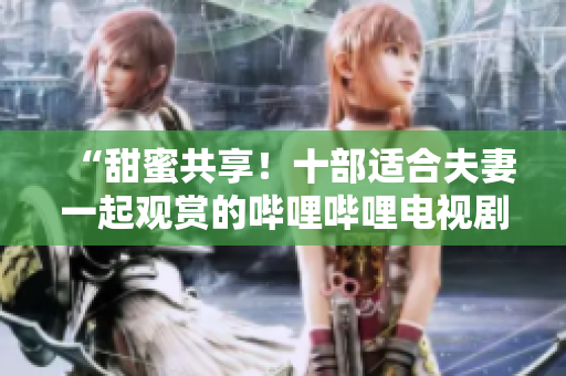 “甜蜜共享！十部適合夫妻一起觀賞的嗶哩嗶哩電視劇推薦”