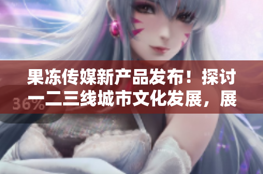 果凍傳媒新產品發(fā)布！探討一二三線城市文化發(fā)展，展現(xiàn)多樣美好生活