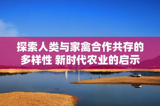 探索人類與家禽合作共存的多樣性 新時代農(nóng)業(yè)的啟示與挑戰(zhàn)