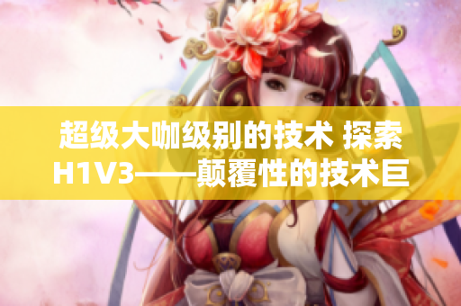 超級大咖級別的技術(shù) 探索H1V3——顛覆性的技術(shù)巨頭如何領(lǐng)跑未來