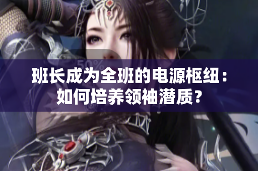 班長成為全班的電源樞紐：如何培養(yǎng)領(lǐng)袖潛質(zhì)？