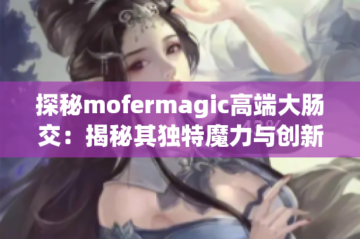 探秘mofermagic高端大腸交:揭秘其獨特魔力與創(chuàng)新技術 探秘mofermagic高端大腸交:揭秘其獨特魔力與創(chuàng)新技術