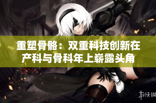 重塑骨骼：雙重科技創(chuàng)新在產(chǎn)科與骨科年上嶄露頭角