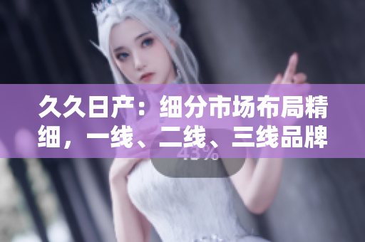 久久日產(chǎn)：細分市場布局精細，一線、二線、三線品牌齊發(fā)力
