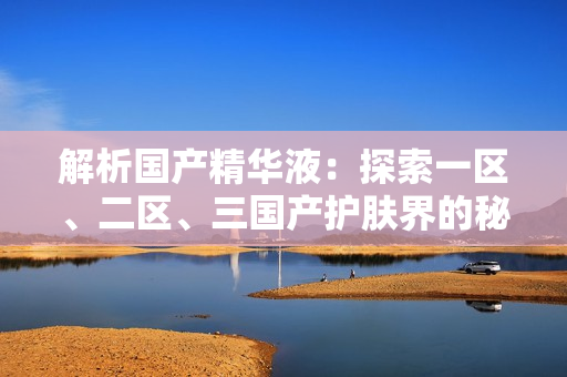解析國產(chǎn)精華液：探索一區(qū)、二區(qū)、三國產(chǎn)護膚界的秘密配方