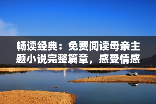 暢讀經(jīng)典：免費閱讀母親主題小說完整篇章，感受情感的深度與溫度！