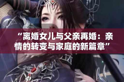 “離婚女兒與父親再婚：親情的轉(zhuǎn)變與家庭的新篇章”