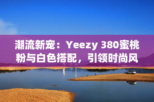 潮流新寵：Yeezy 380蜜桃粉與白色搭配，引領(lǐng)時尚風(fēng)潮