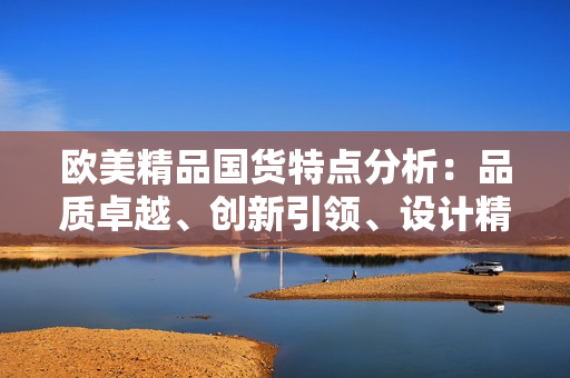 歐美精品國(guó)貨特點(diǎn)分析：品質(zhì)卓越、創(chuàng)新引領(lǐng)、設(shè)計(jì)精美