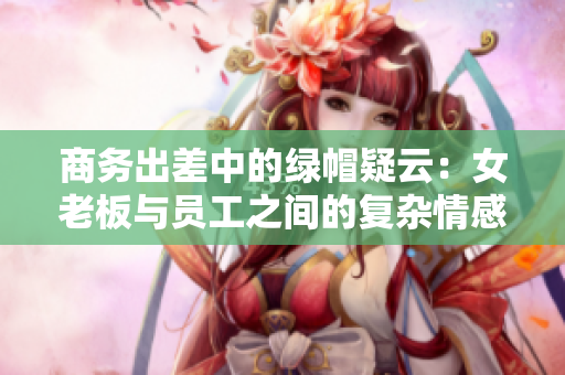 商務(wù)出差中的綠帽疑云:女老板與員工之間的復(fù)雜情感糾葛 商務(wù)出差中的綠帽疑云:女老板與員工之間的復(fù)雜情感糾葛