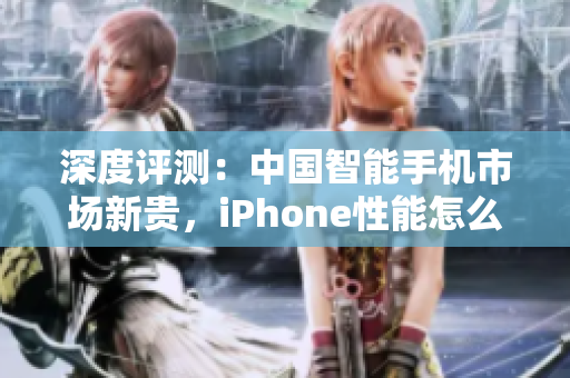 深度評測：中國智能手機市場新貴，iPhone性能怎么樣？