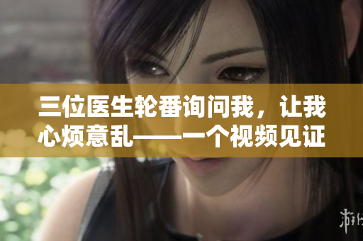 三位醫(yī)生輪番詢問我，讓我心煩意亂——一個(gè)視頻見證