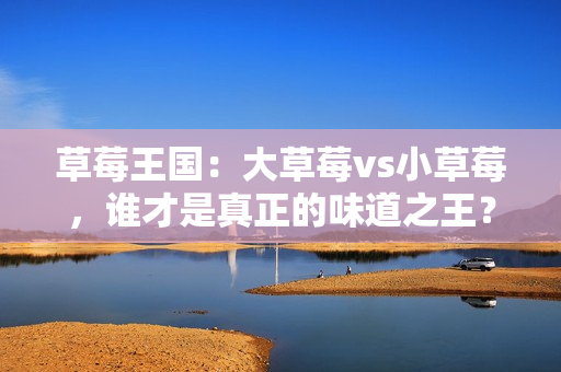 草莓王國(guó)：大草莓vs小草莓，誰(shuí)才是真正的味道之王？