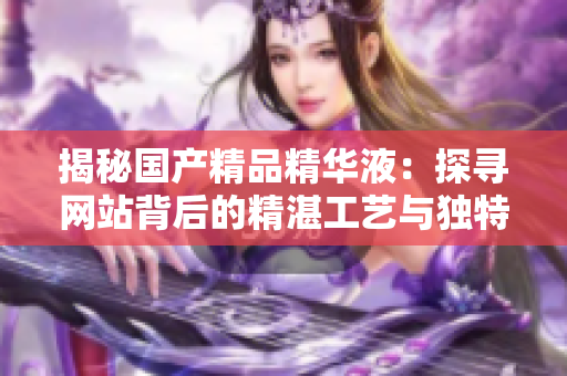 揭秘國(guó)產(chǎn)精品精華液：探尋網(wǎng)站背后的精湛工藝與獨(dú)特配方