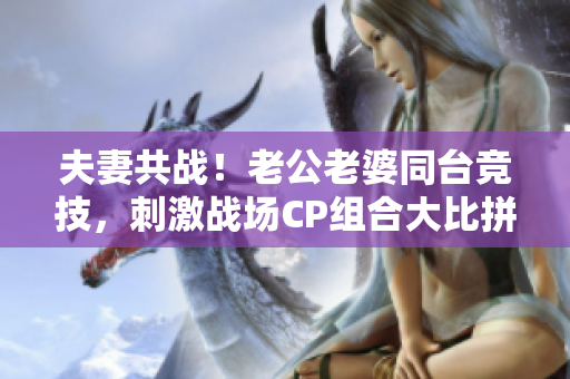 夫妻共戰(zhàn)！老公老婆同臺(tái)競(jìng)技，刺激戰(zhàn)場(chǎng)CP組合大比拼！