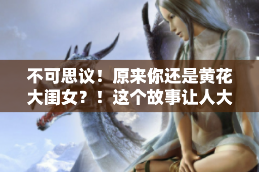 不可思議！原來你還是黃花大閨女？！這個故事讓人大開眼界
