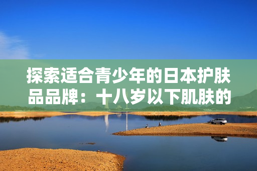 探索適合青少年的日本護(hù)膚品品牌：十八歲以下肌膚的完美呵護(hù)