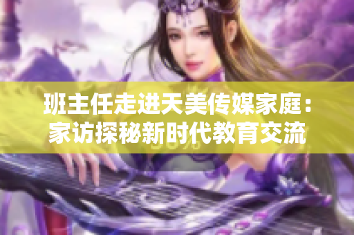 班主任走進(jìn)天美傳媒家庭：家訪探秘新時(shí)代教育交流