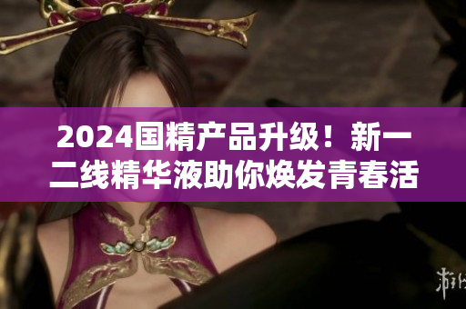2024國(guó)精產(chǎn)品升級(jí)！新一二線精華液助你煥發(fā)青春活力