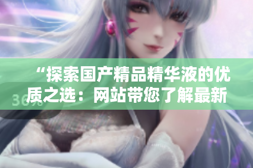 “探索國產(chǎn)精品精華液的優(yōu)質之選：網(wǎng)站帶您了解最新產(chǎn)品與使用心得！”