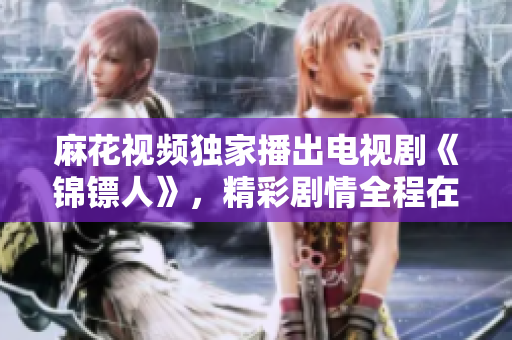 麻花視頻獨(dú)家播出電視劇《錦鏢人》，精彩劇情全程在線觀看