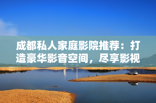 成都私人家庭影院推薦：打造豪華影音空間，盡享影視盛宴