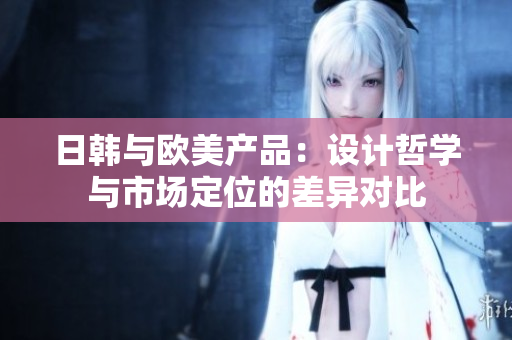 日韓與歐美產(chǎn)品：設(shè)計(jì)哲學(xué)與市場(chǎng)定位的差異對(duì)比