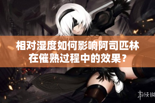 相對(duì)濕度如何影響阿司匹林在催熟過程中的效果？