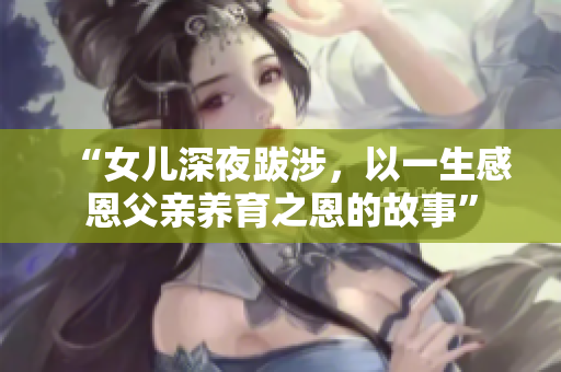 “女兒深夜跋涉,以一生感恩父親養(yǎng)育之恩的故事” “女兒深夜跋涉,以一生感恩父親養(yǎng)育之恩的故事”