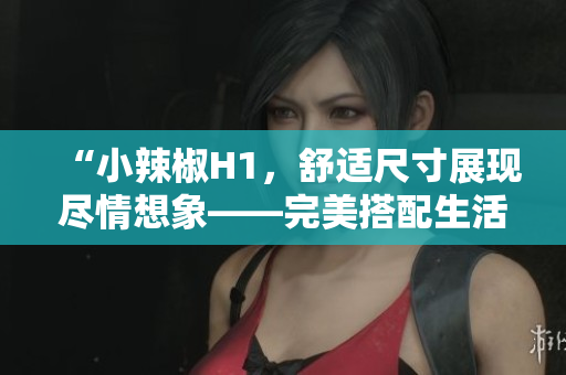 “小辣椒H1，舒適尺寸展現(xiàn)盡情想象——完美搭配生活需求！”