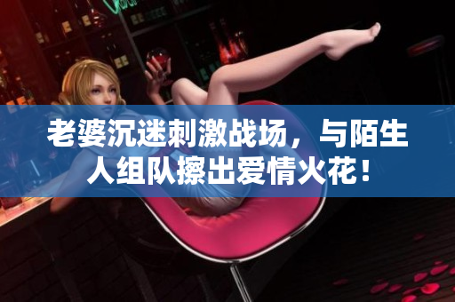 老婆沉迷刺激戰(zhàn)場，與陌生人組隊擦出愛情火花！