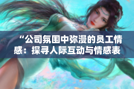 “公司氛圍中彌漫的員工情感:探尋人際互動與情感表達(dá)之道” “公司氛圍中彌漫的員工情感:探尋人際互動與情感表達(dá)之道”