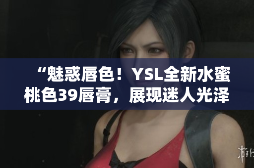 “魅惑唇色！YSL全新水蜜桃色39唇膏，展現(xiàn)迷人光澤與鮮亮色彩！”
