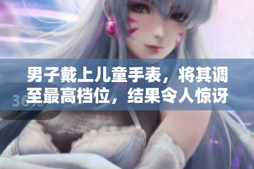 男子戴上兒童手表，將其調(diào)至最高檔位，結(jié)果令人驚訝！