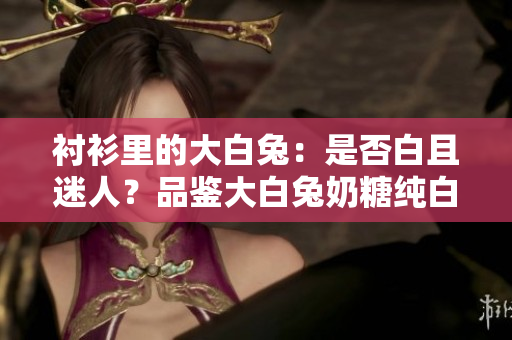 襯衫里的大白兔：是否白且迷人？品鑒大白兔奶糖純白襯衫般的吸引力